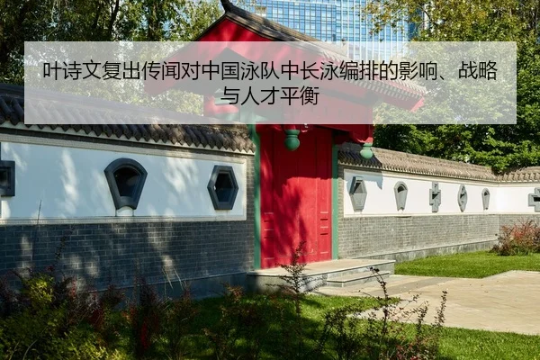 叶诗文复出传闻对中国泳队中长泳编排的影响、战略与人才平衡